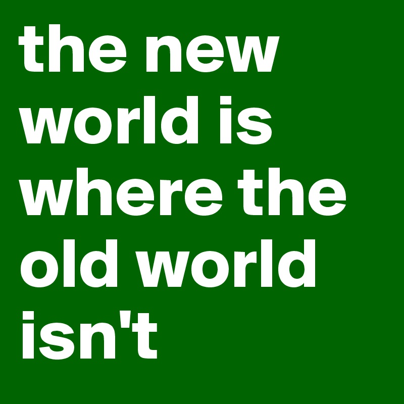 the new world is where the old world isn't