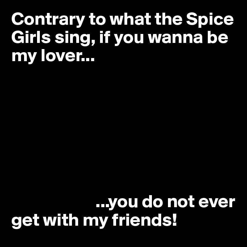 Contrary to what the Spice Girls sing, if you wanna be my lover...







                       ...you do not ever get with my friends!