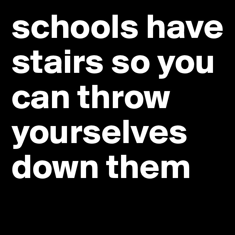 schools have stairs so you can throw yourselves down them 