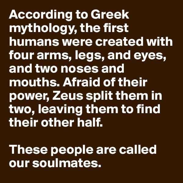 According to Greek mythology, the first humans were created with four arms, legs, and eyes, and two noses and mouths. Afraid of their power, Zeus split them in two, leaving them to find their other half.

These people are called our soulmates.
