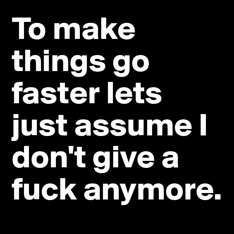 To make things go faster lets just assume I don't give a fuck anymore.