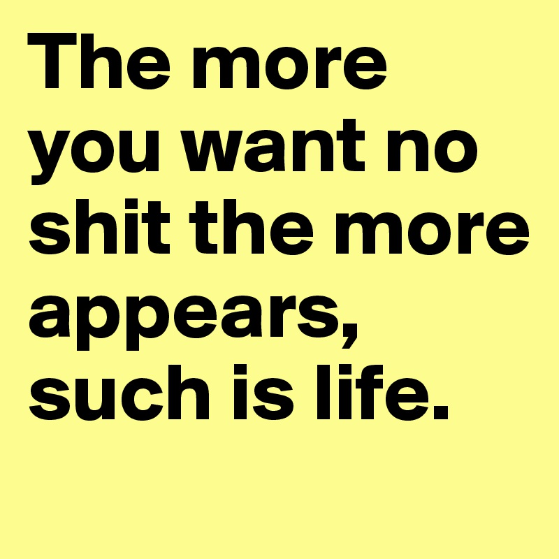 The more you want no shit the more appears, such is life.
