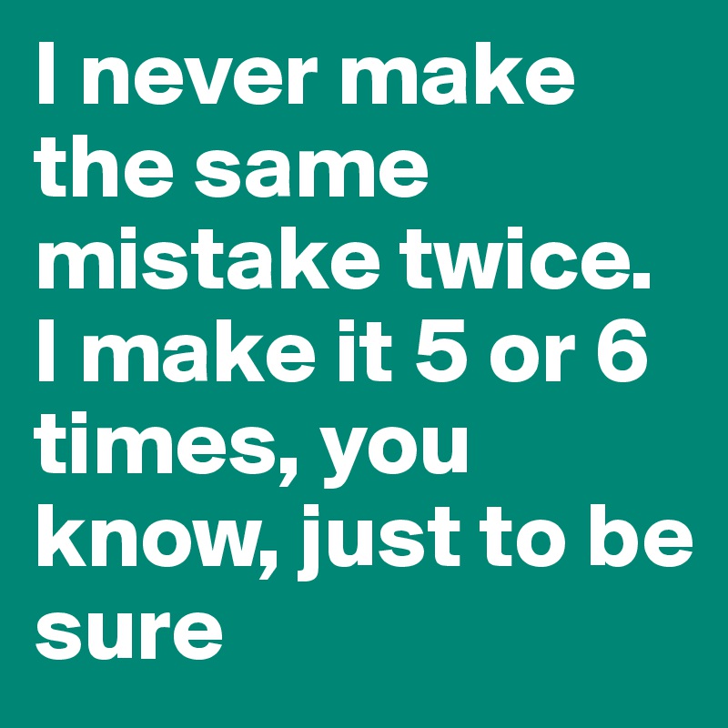 I never make the same mistake twice. I make it 5 or 6 times, you know, just to be sure