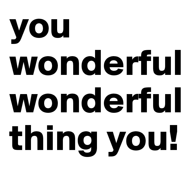 you wonderful wonderful thing you!