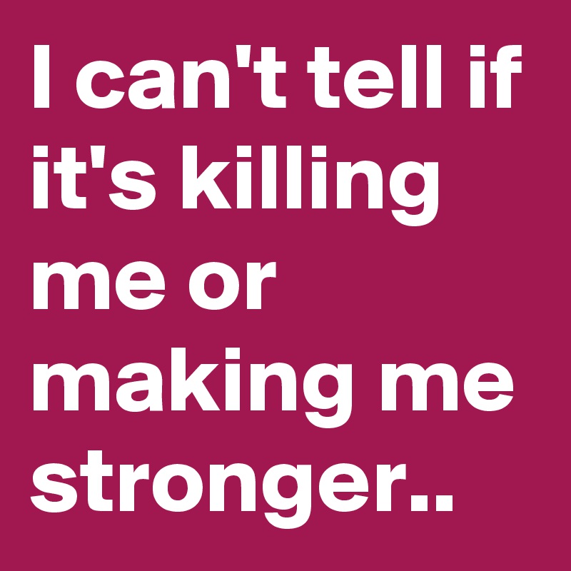 I can't tell if it's killing me or making me stronger.. 