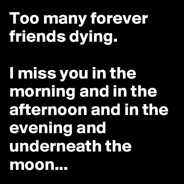 Too many forever friends dying. 

I miss you in the morning and in the afternoon and in the evening and underneath the moon...