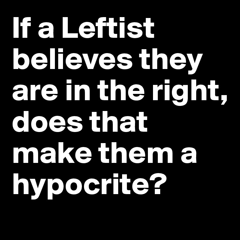 If a Leftist believes they are in the right, does that make them a hypocrite?