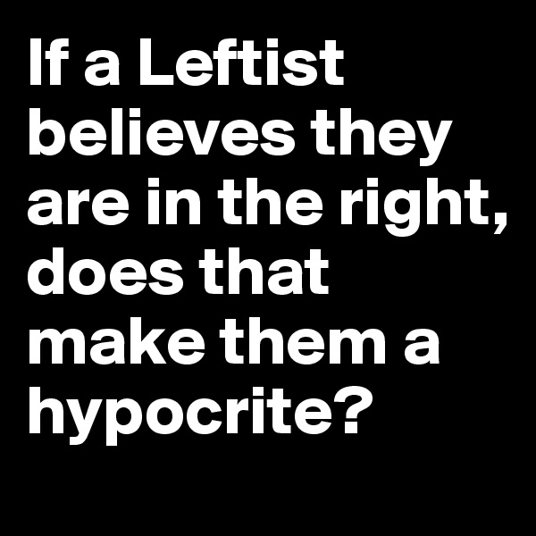 If a Leftist believes they are in the right, does that make them a hypocrite?