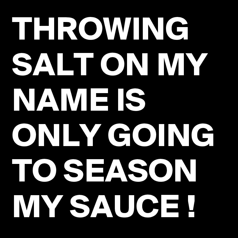 THROWING SALT ON MY NAME IS ONLY GOING TO SEASON MY SAUCE !