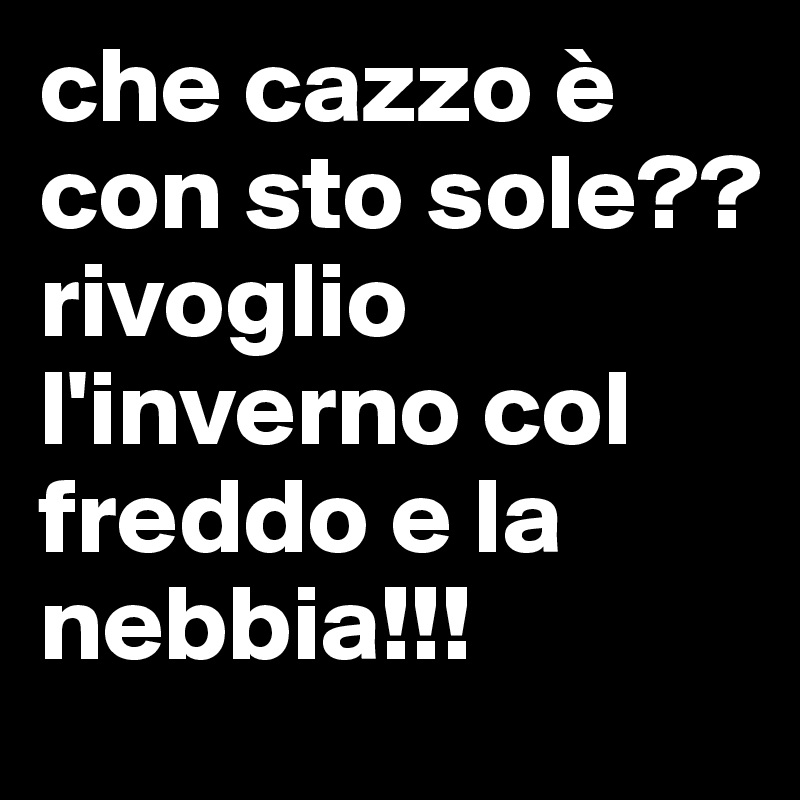che cazzo è con sto sole?? rivoglio l'inverno col freddo e la nebbia!!!