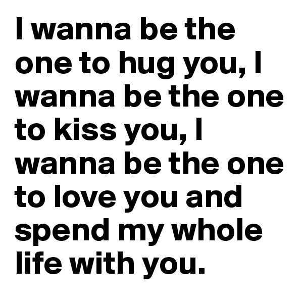 I wanna be the one to hug you, I wanna be the one to kiss you, I wanna be the one to love you and spend my whole life with you.