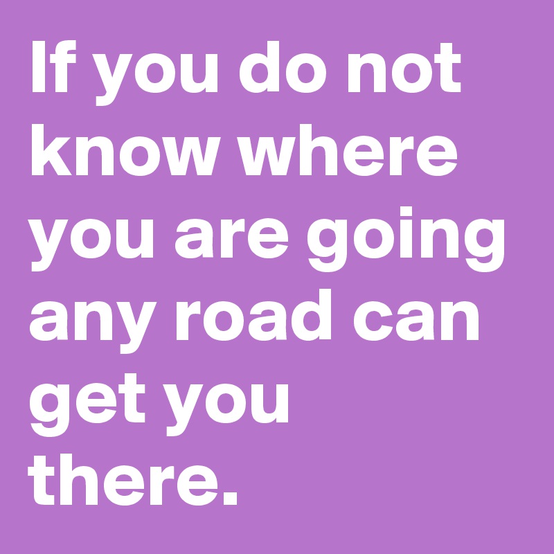 If you do not know where you are going any road can get you there.