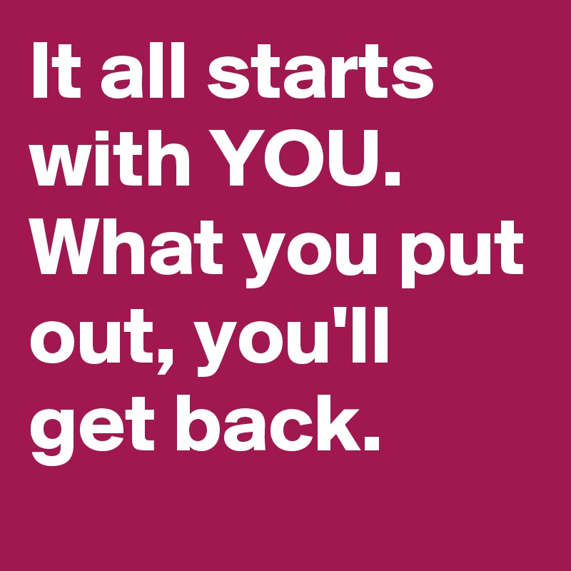 It all starts with YOU. What you put out, you'll get back. - Post by ...