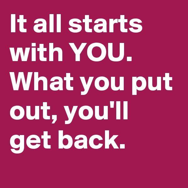 It all starts with YOU. 
What you put out, you'll get back. 