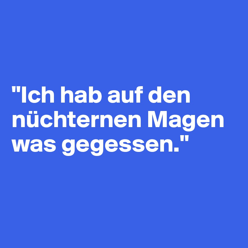 


"Ich hab auf den nüchternen Magen was gegessen."


