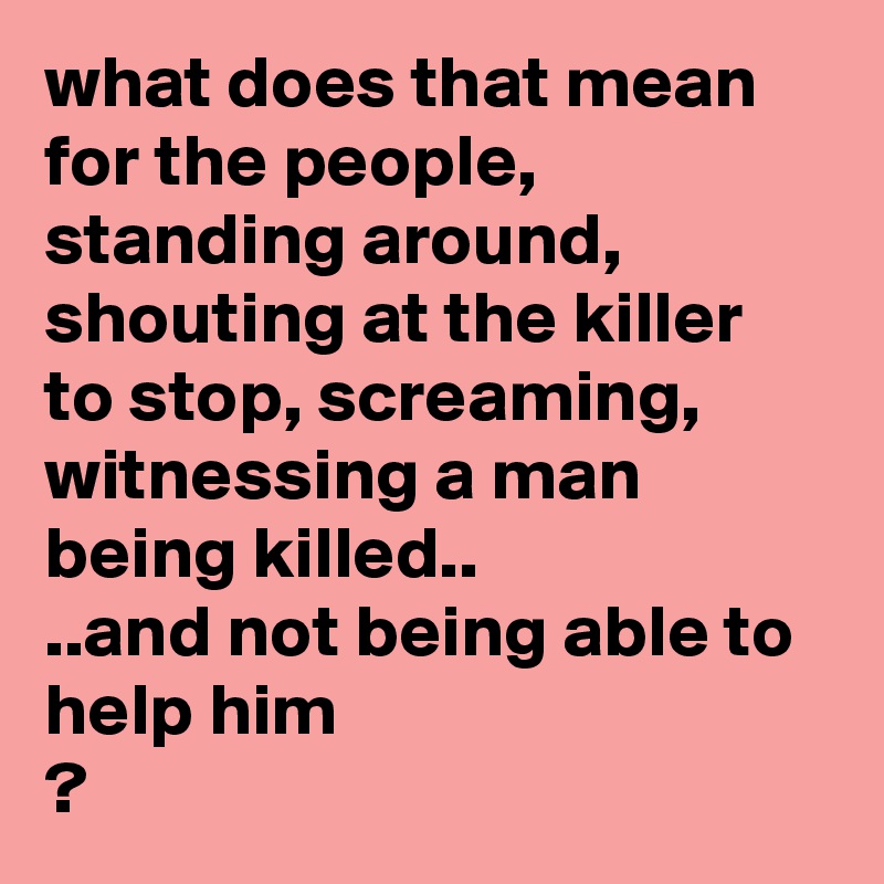 what does that mean for the people, standing around, shouting at the killer to stop, screaming, witnessing a man being killed..
..and not being able to help him
?