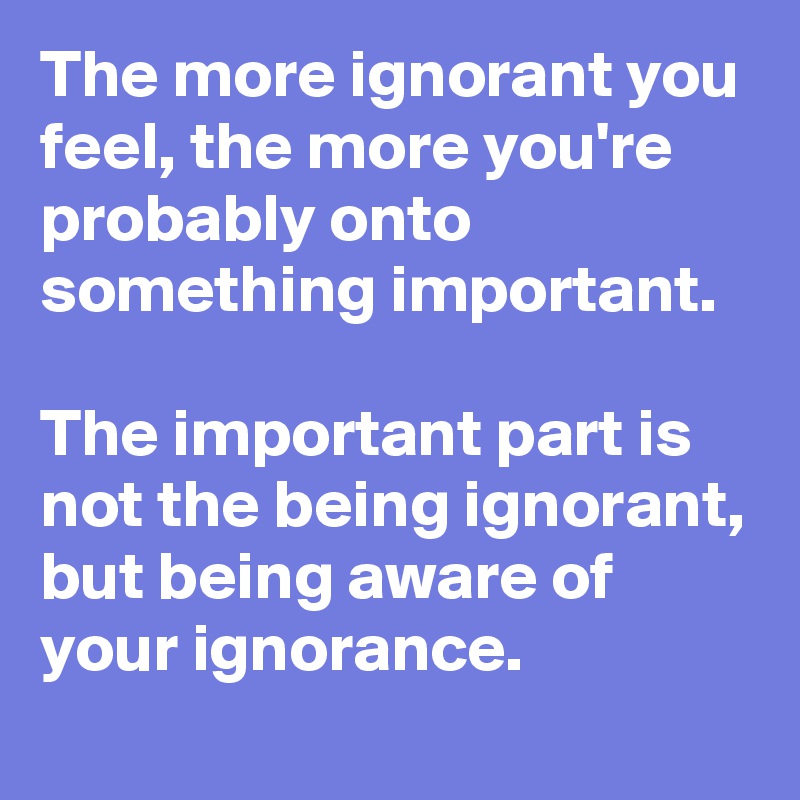 The more ignorant you feel, the more you're probably onto something ...