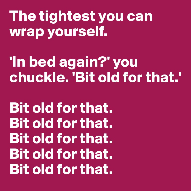 The tightest you can wrap yourself.

'In bed again?' you chuckle. 'Bit old for that.'

Bit old for that.
Bit old for that.
Bit old for that.
Bit old for that.
Bit old for that.