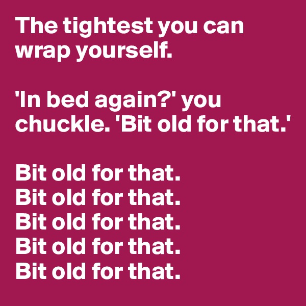 The tightest you can wrap yourself.

'In bed again?' you chuckle. 'Bit old for that.'

Bit old for that.
Bit old for that.
Bit old for that.
Bit old for that.
Bit old for that.