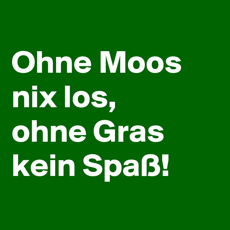 
Ohne Moos nix los,
ohne Gras kein Spaß!
