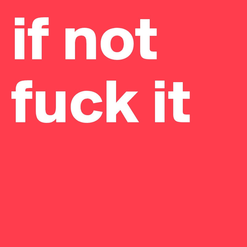 if not fuck it 