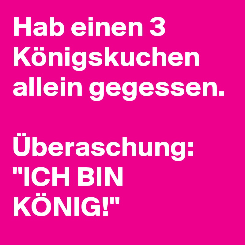 Hab einen 3 Königskuchen allein gegessen. 

Überaschung: "ICH BIN KÖNIG!"