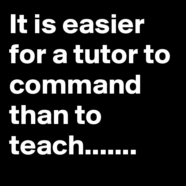 It is easier for a tutor to command than to teach.......