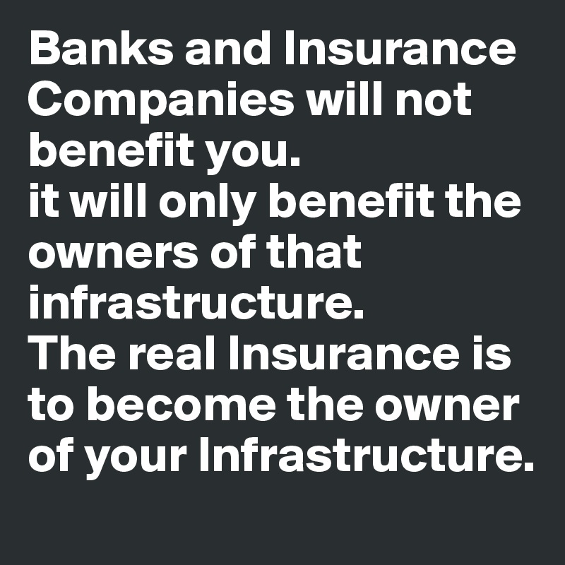 Banks and Insurance Companies will not benefit you.
it will only benefit the owners of that infrastructure.
The real Insurance is to become the owner of your Infrastructure.