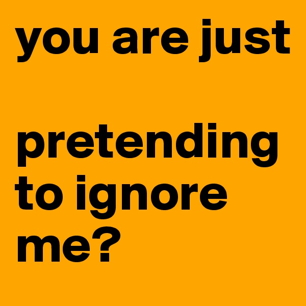 you are just 

pretending to ignore me? 