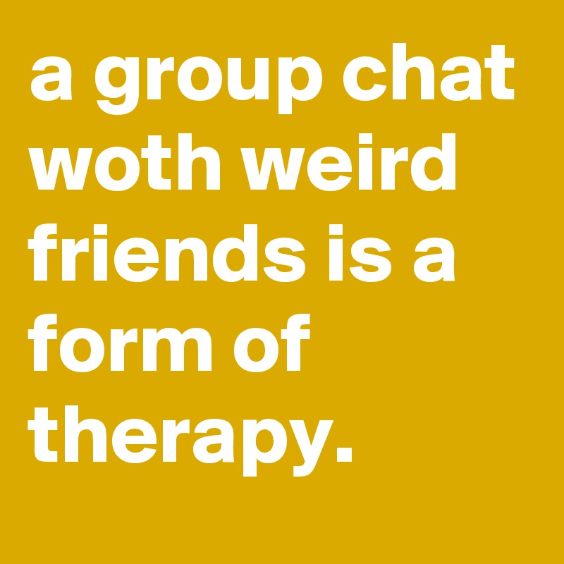 a group chat woth weird friends is a form of therapy.