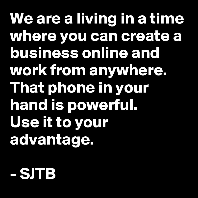 We are a living in a time where you can create a business online and work from anywhere.
That phone in your hand is powerful.
Use it to your advantage.

- SJTB
