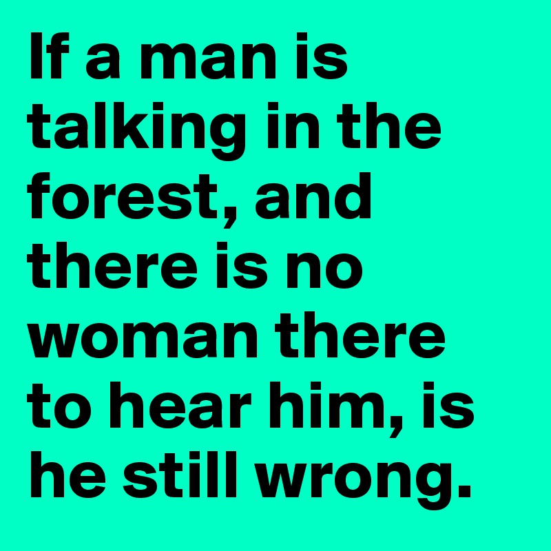 If a man is talking in the forest, and there is no woman there to hear him, is he still wrong. 
