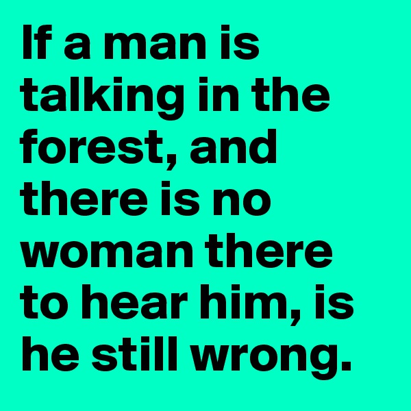 If a man is talking in the forest, and there is no woman there to hear him, is he still wrong. 