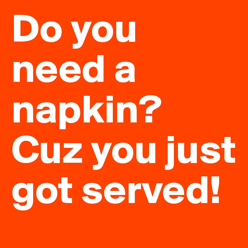 Do you need a napkin? Cuz you just got served!
