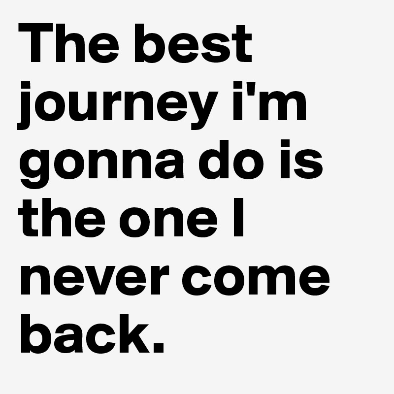 The best journey i'm gonna do is the one I never come back.