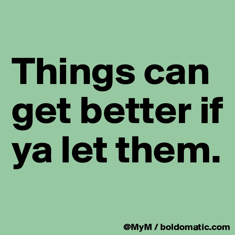 
Things can get better if ya let them.  
