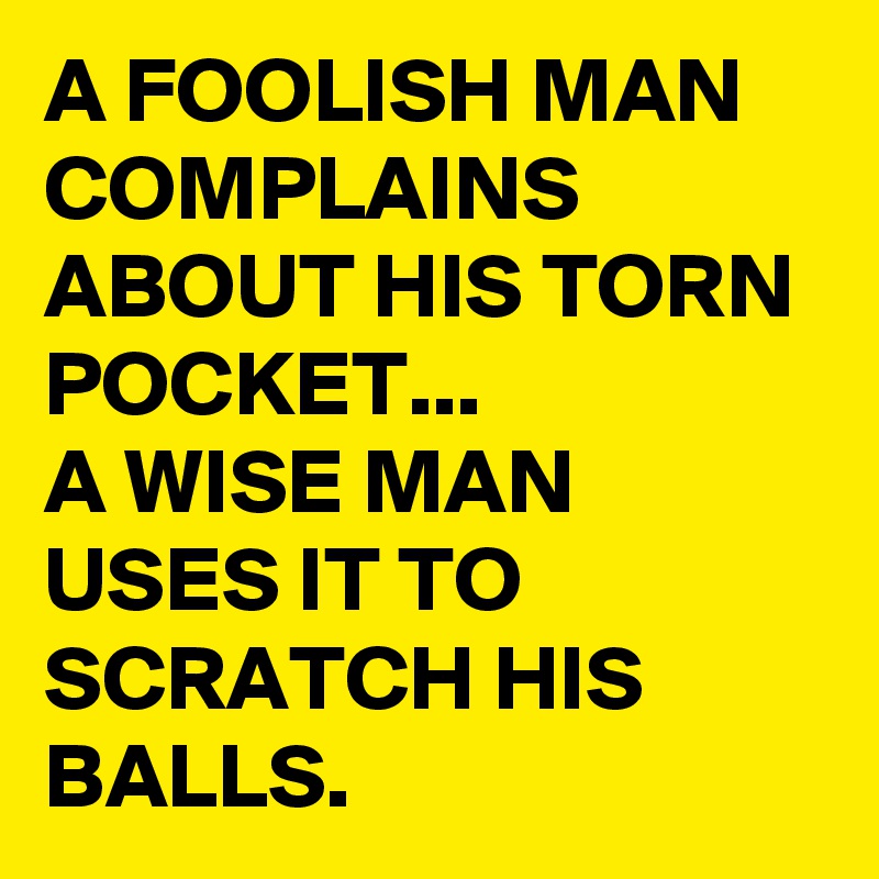 A FOOLISH MAN COMPLAINS  ABOUT HIS TORN POCKET...
A WISE MAN USES IT TO SCRATCH HIS BALLS.