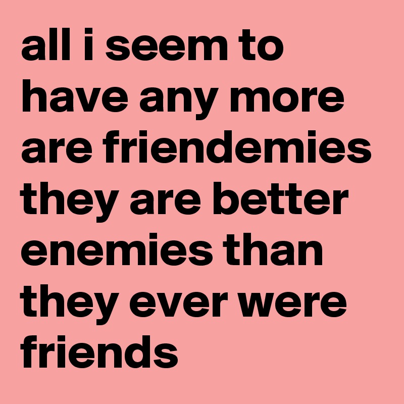 all i seem to have any more are friendemies
they are better enemies than they ever were friends