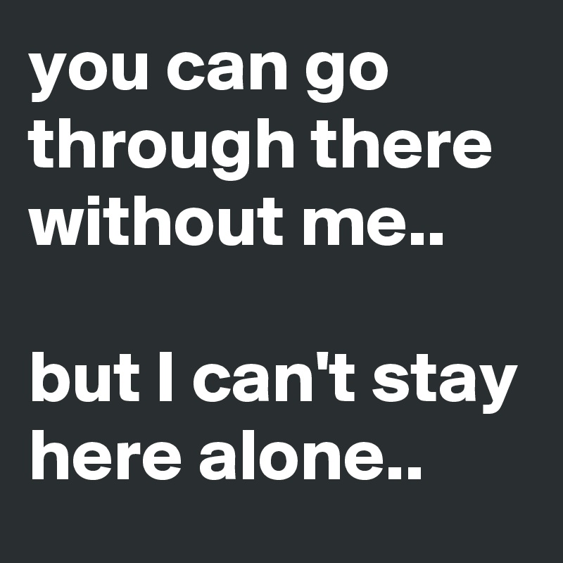 you can go through there without me..

but I can't stay here alone..