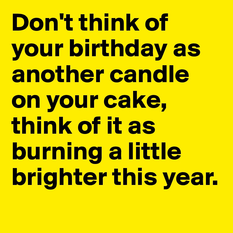 Don't think of your birthday as another candle on your cake, think of it as burning a little brighter this year.
