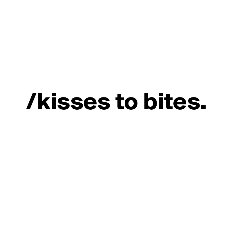 

     
   /kisses to bites.



