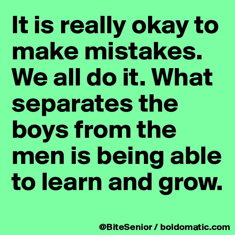 It is really okay to make mistakes. We all do it. What separates the boys from the men is being able to learn and grow.