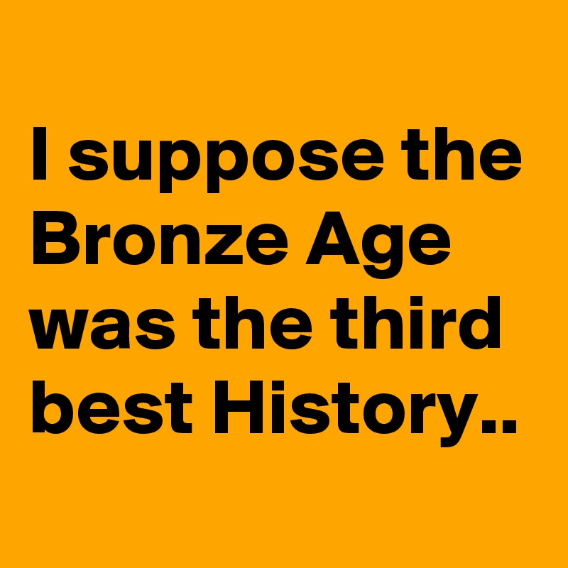 
I suppose the Bronze Age was the third best History..