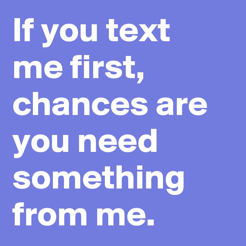If you text me first, chances are you need something from me.