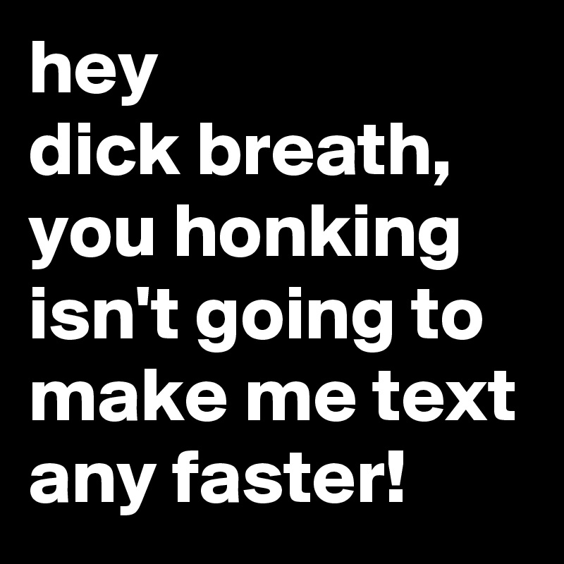 hey
dick breath, you honking isn't going to make me text any faster!