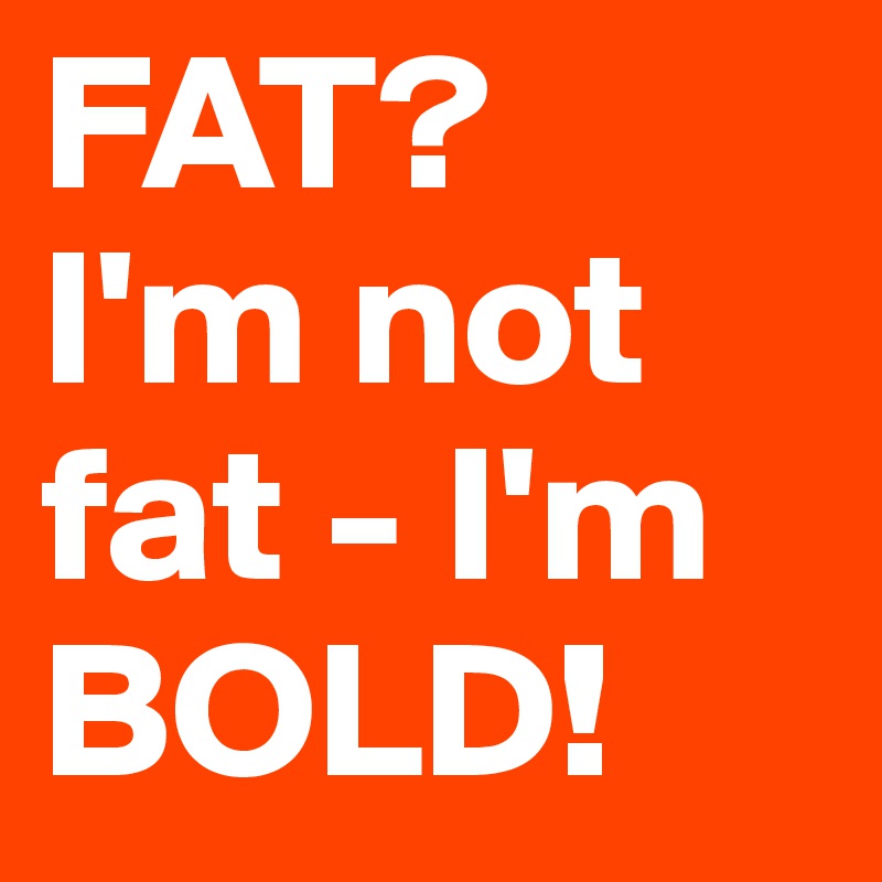 FAT?
I'm not fat - I'm BOLD!