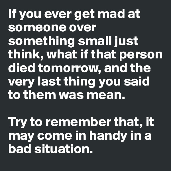 If you ever get mad at someone over something small just think, what if that person died tomorrow, and the very last thing you said to them was mean.

Try to remember that, it may come in handy in a bad situation. 
