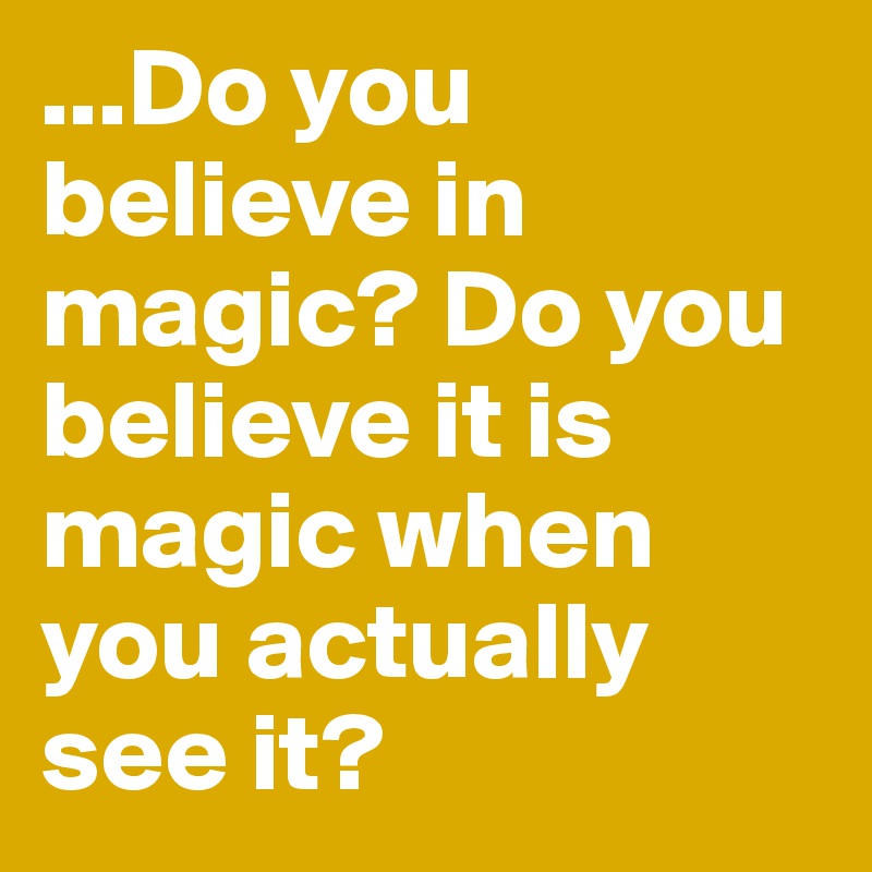 ...Do you believe in magic? Do you believe it is magic when you actually see it? 