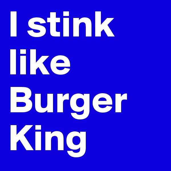 I stink like Burger King