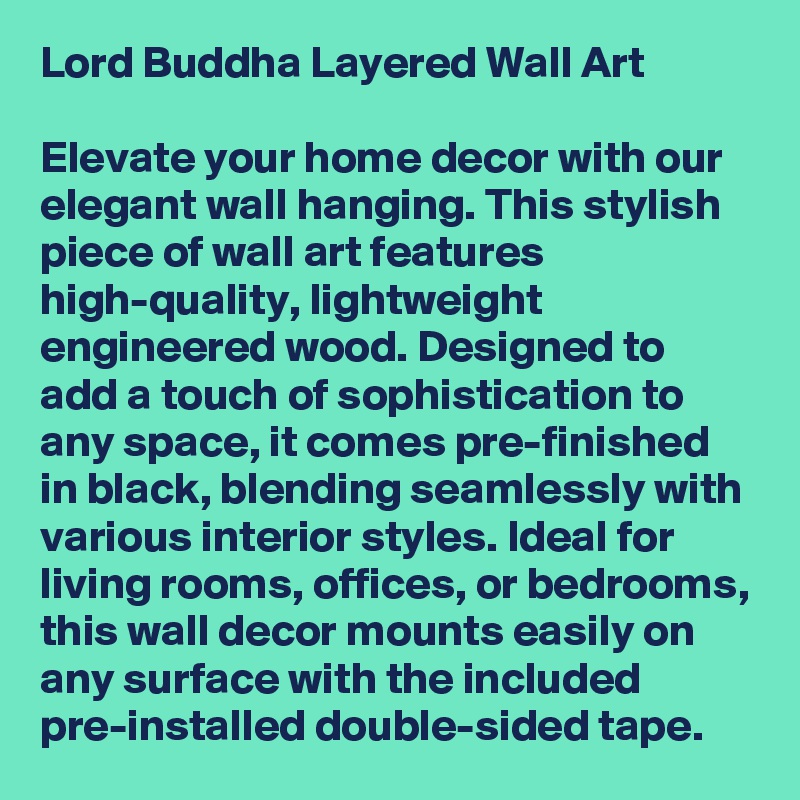 Lord Buddha Layered Wall Art

Elevate your home decor with our elegant wall hanging. This stylish piece of wall art features high-quality, lightweight engineered wood. Designed to add a touch of sophistication to any space, it comes pre-finished in black, blending seamlessly with various interior styles. Ideal for living rooms, offices, or bedrooms, this wall decor mounts easily on any surface with the included pre-installed double-sided tape. 